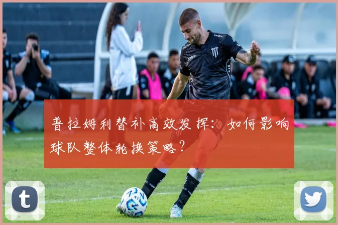 普拉姆利替补高效发挥：如何影响球队整体轮换策略？