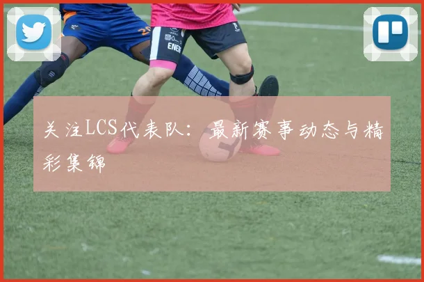 关注LCS代表队:最新赛事动态与精彩集锦