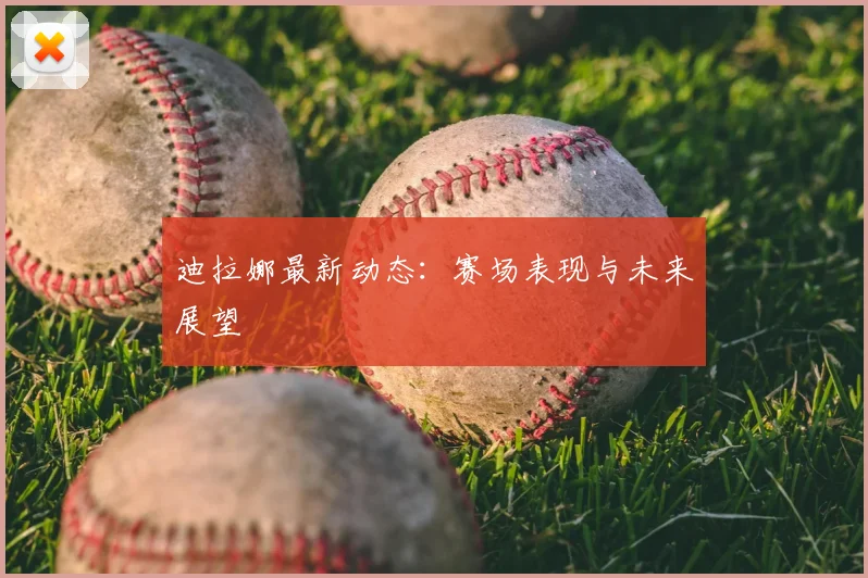 迪拉娜最新动态：赛场表现与未来展望