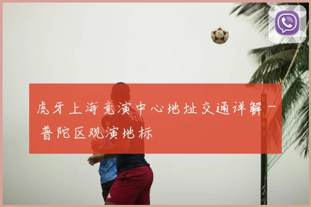 虎牙上海竞演中心地址交通详解 - 普陀区观演地标