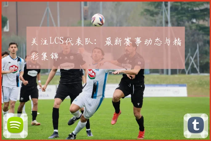 关注LCS代表队：最新赛事动态与精彩集锦