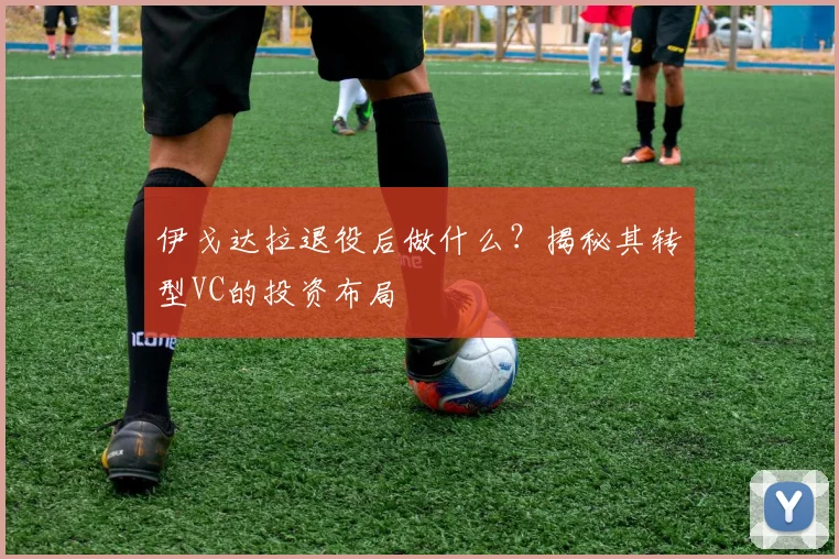 伊戈达拉退役后做什么?揭秘其转型VC的投资布局