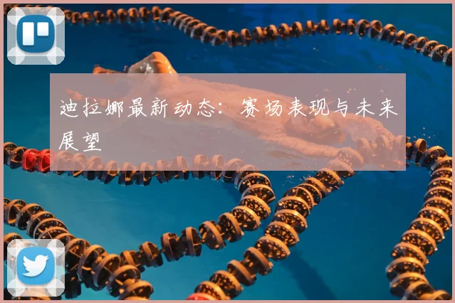 迪拉娜最新动态:赛场表现与未来展望