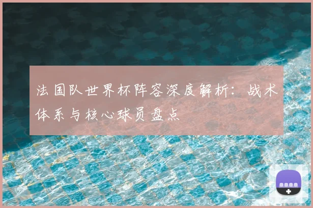 法国队世界杯阵容深度解析:战术体系与核心球员盘点