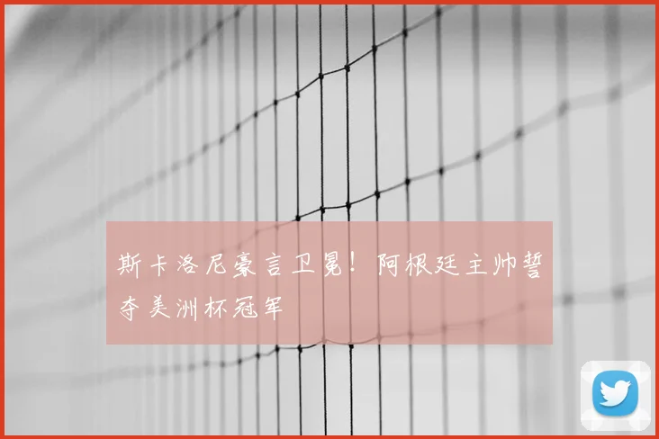 斯卡洛尼豪言卫冕！阿根廷主帅誓夺美洲杯冠军