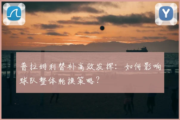 普拉姆利替补高效发挥：如何影响球队整体轮换策略？